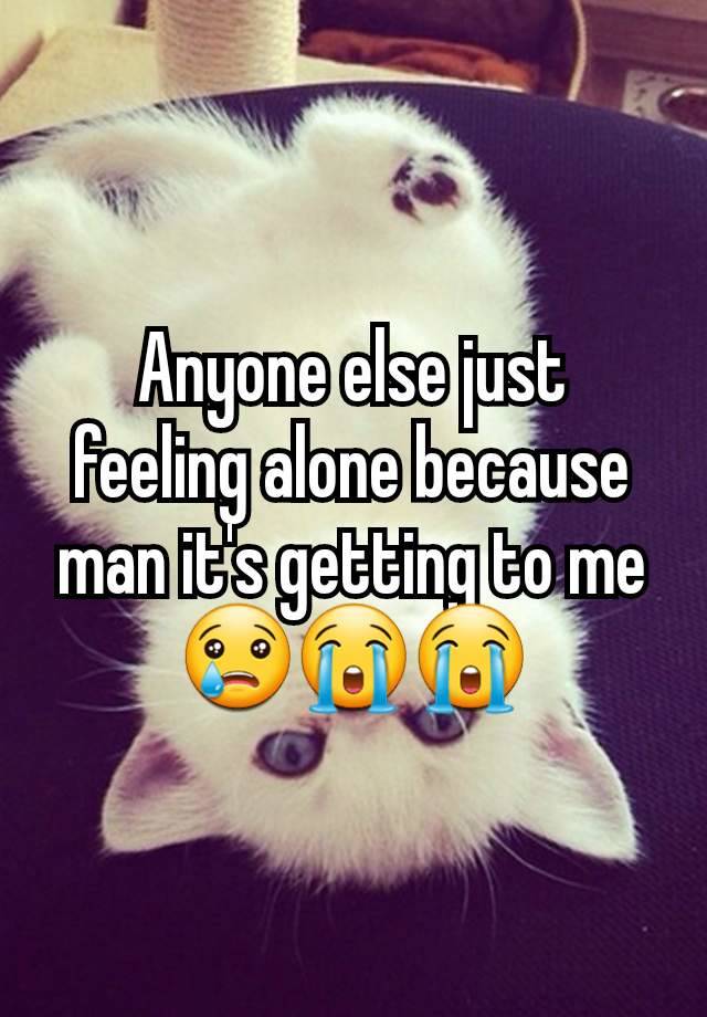 Anyone else just feeling alone because man it's getting to me 😢😭😭