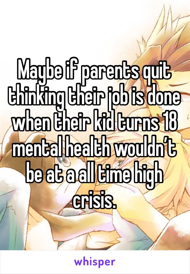 Maybe if parents quit thinking their job is done when their kid turns 18 mental health wouldn’t be at a all time high crisis.