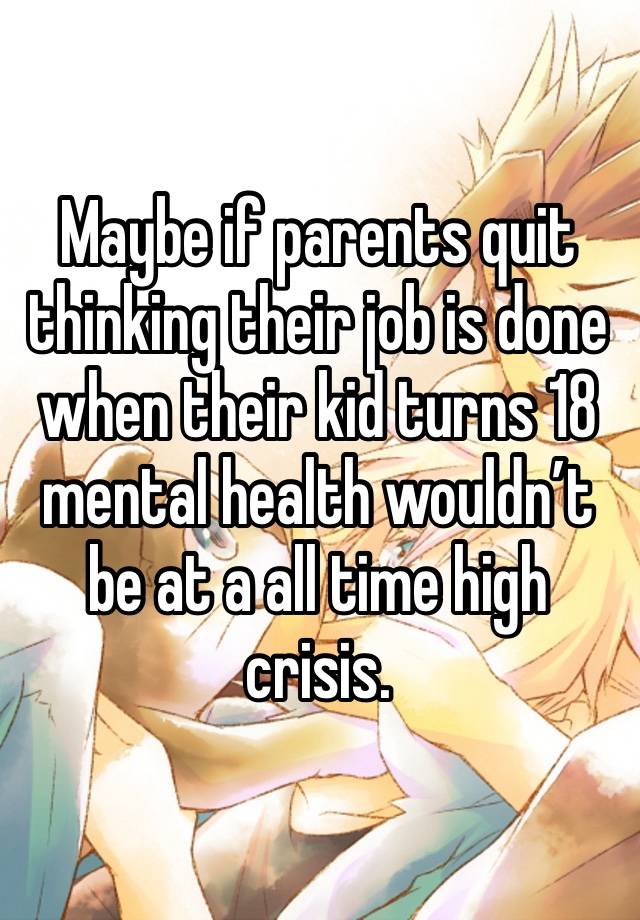 Maybe if parents quit thinking their job is done when their kid turns 18 mental health wouldn’t be at a all time high crisis.