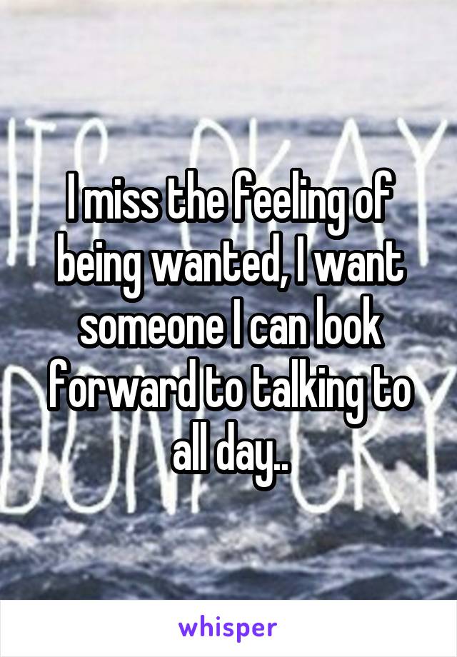 I miss the feeling of being wanted, I want someone I can look forward to talking to all day..