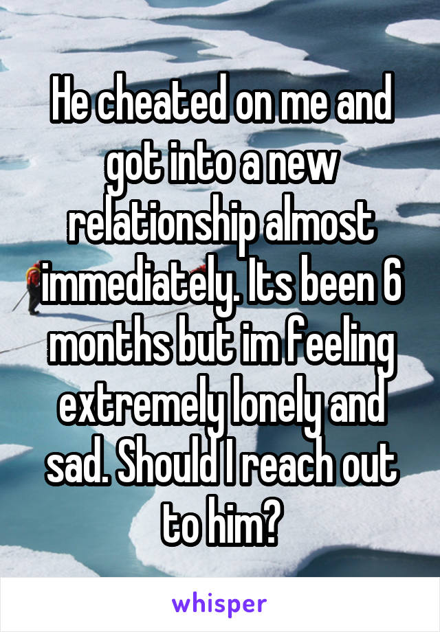 He cheated on me and got into a new relationship almost immediately. Its been 6 months but im feeling extremely lonely and sad. Should I reach out to him?