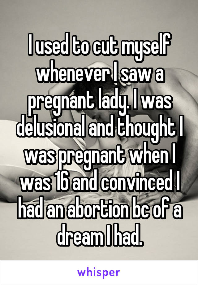 I used to cut myself whenever I saw a pregnant lady. I was delusional and thought I was pregnant when I was 16 and convinced I had an abortion bc of a dream I had.