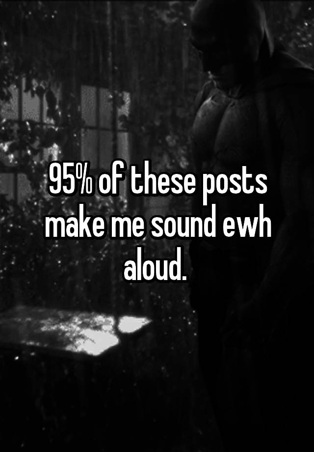 95% of these posts make me sound ewh aloud. 