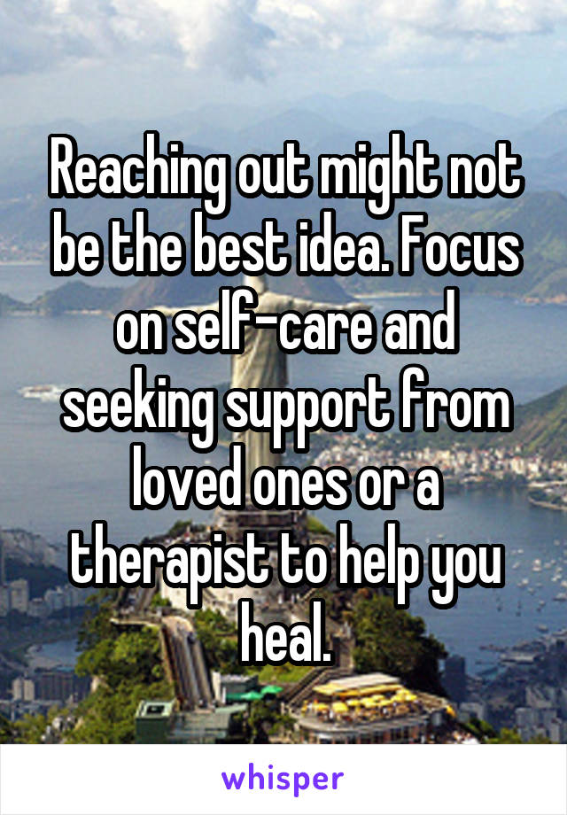 Reaching out might not be the best idea. Focus on self-care and seeking support from loved ones or a therapist to help you heal.