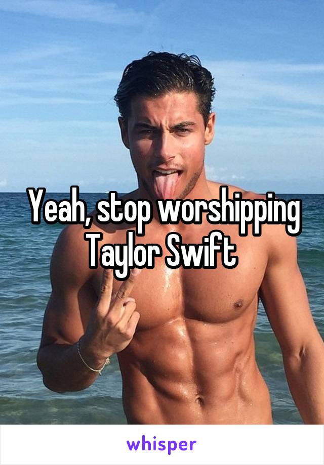 Yeah, stop worshipping Taylor Swift 