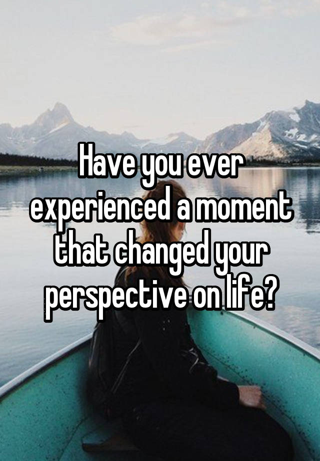 Have you ever experienced a moment that changed your perspective on life?