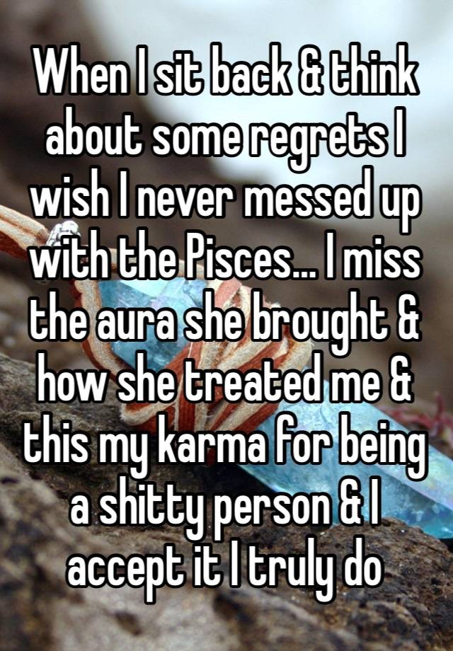 When I sit back & think about some regrets I wish I never messed up with the Pisces… I miss the aura she brought & how she treated me & this my karma for being a shitty person & I accept it I truly do