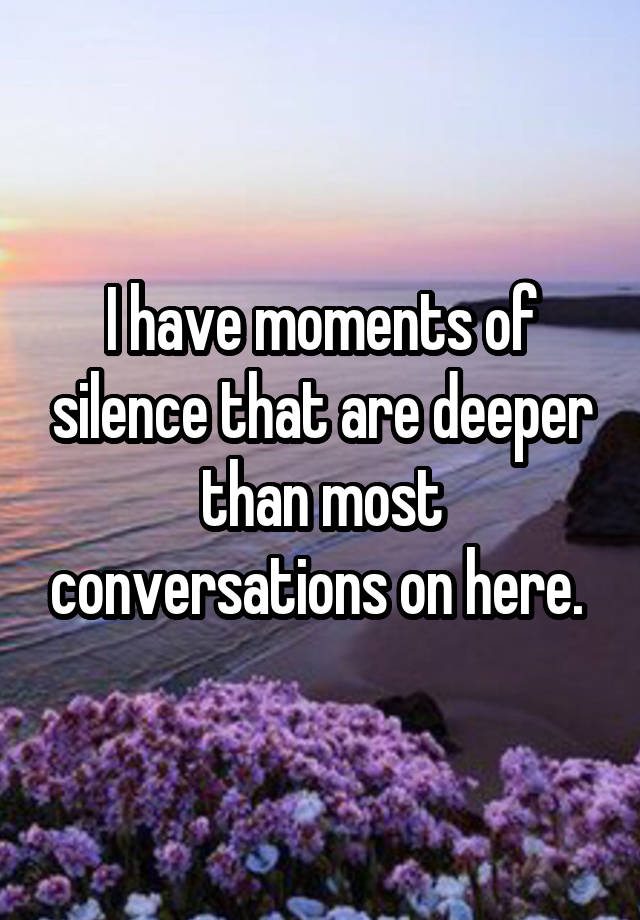 I have moments of silence that are deeper than most conversations on here. 