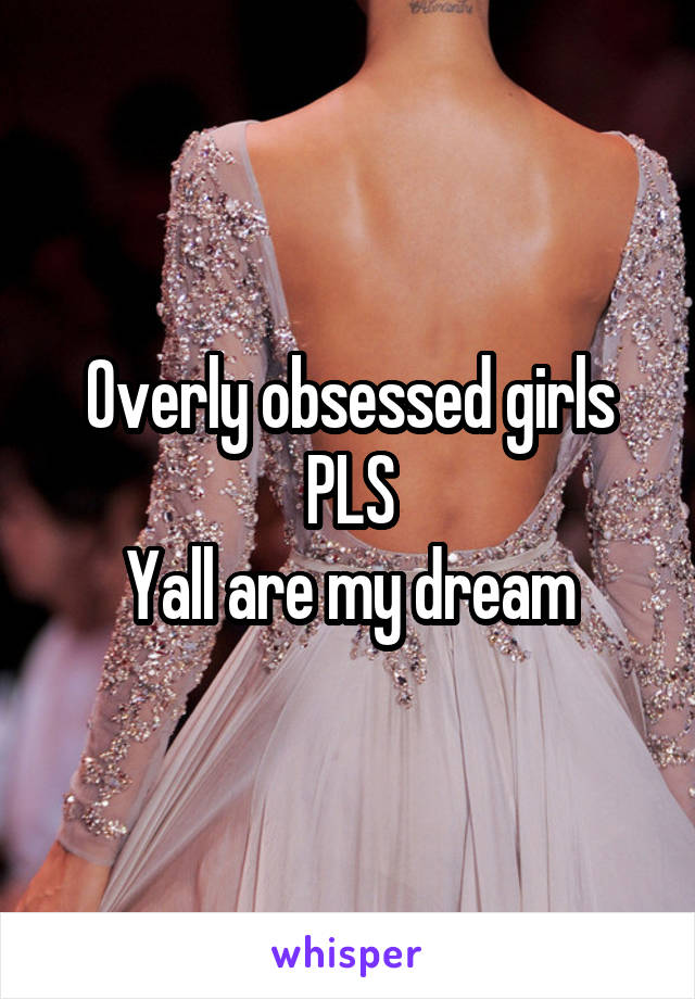 Overly obsessed girls PLS
Yall are my dream