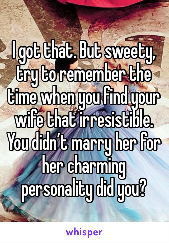 I got that. But sweety, try to remember the time when you find your wife that irresistible. You didn’t marry her for her charming personality did you?  