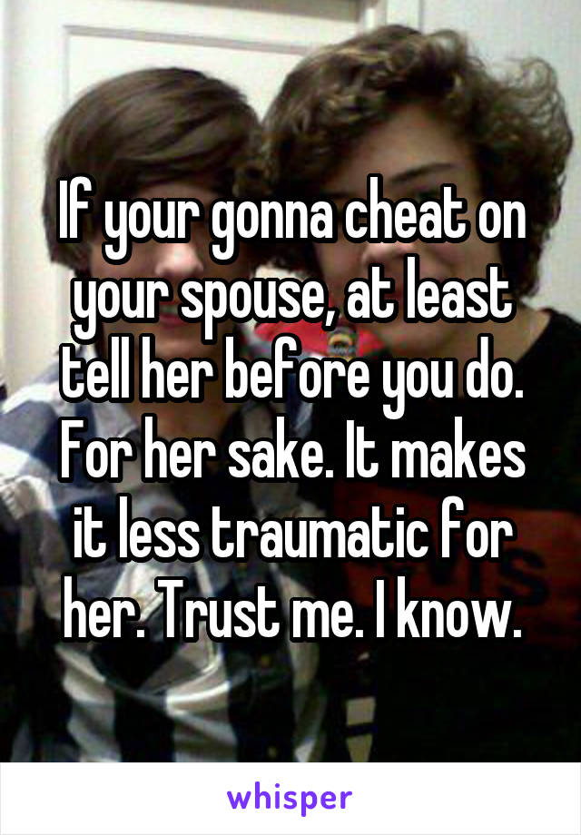 If your gonna cheat on your spouse, at least tell her before you do. For her sake. It makes it less traumatic for her. Trust me. I know.