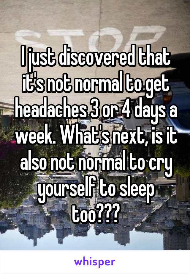 I just discovered that it's not normal to get headaches 3 or 4 days a week. What's next, is it also not normal to cry yourself to sleep too???