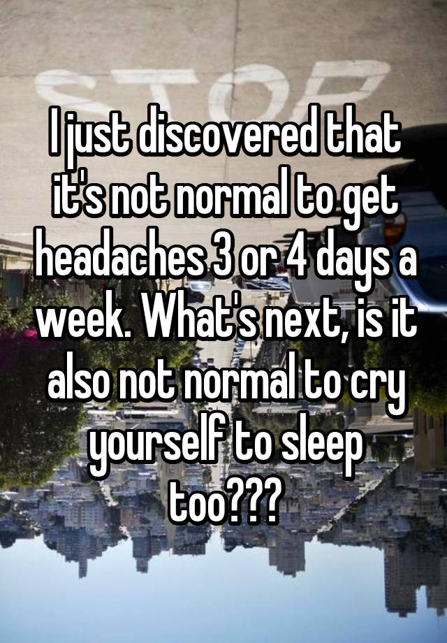I just discovered that it's not normal to get headaches 3 or 4 days a week. What's next, is it also not normal to cry yourself to sleep too???