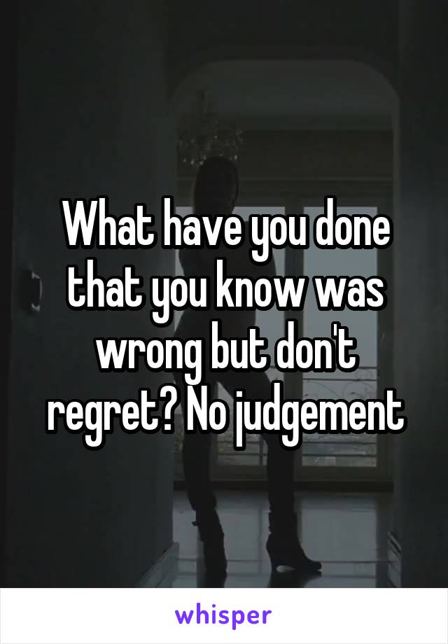What have you done that you know was wrong but don't regret? No judgement