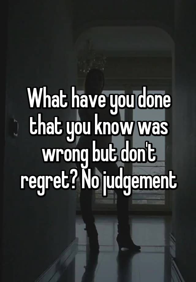 What have you done that you know was wrong but don't regret? No judgement