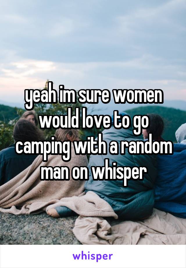 yeah im sure women would love to go camping with a random man on whisper