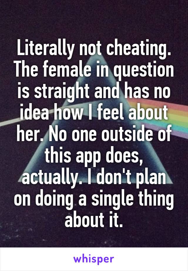 Literally not cheating. The female in question is straight and has no idea how I feel about her. No one outside of this app does, actually. I don't plan on doing a single thing about it.