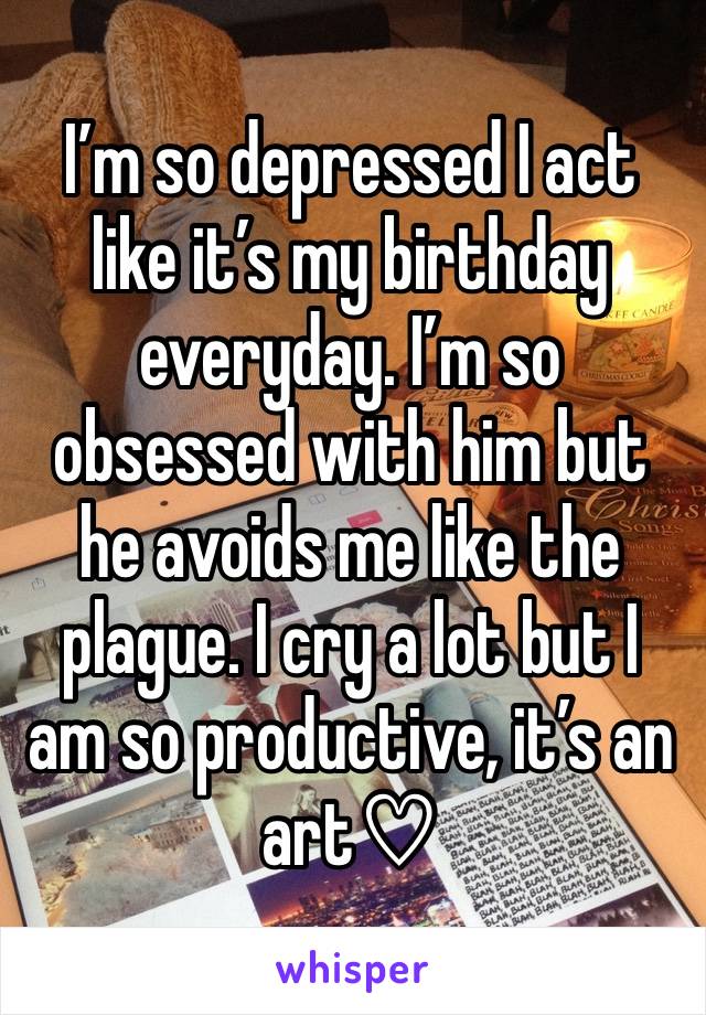 I’m so depressed I act like it’s my birthday everyday. I’m so obsessed with him but he avoids me like the plague. I cry a lot but I am so productive, it’s an art♡