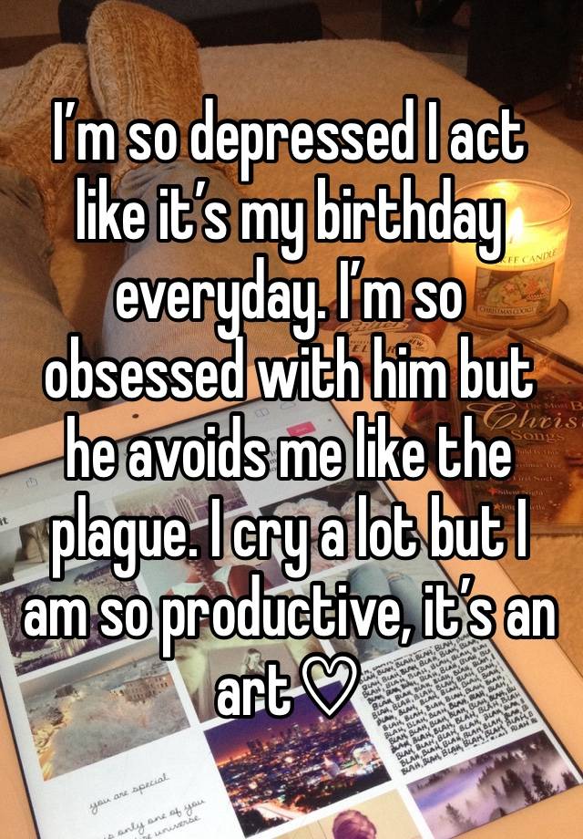 I’m so depressed I act like it’s my birthday everyday. I’m so obsessed with him but he avoids me like the plague. I cry a lot but I am so productive, it’s an art♡