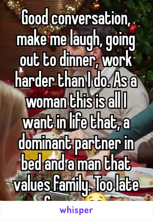 Good conversation,  make me laugh, going out to dinner, work harder than I do. As a woman this is all I want in life that, a dominant partner in bed and a man that values family. Too late for me😭