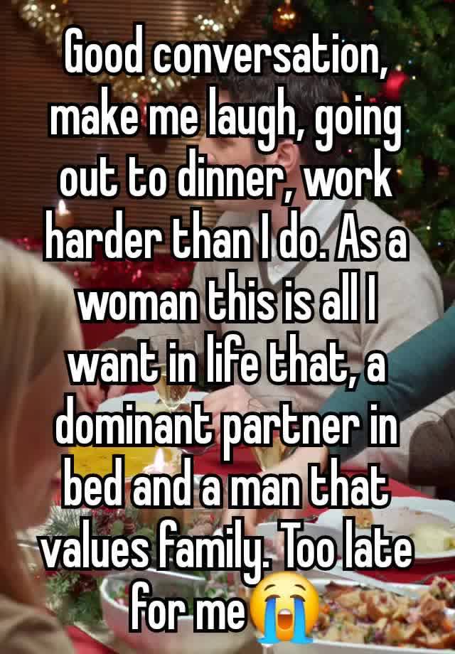 Good conversation,  make me laugh, going out to dinner, work harder than I do. As a woman this is all I want in life that, a dominant partner in bed and a man that values family. Too late for me😭