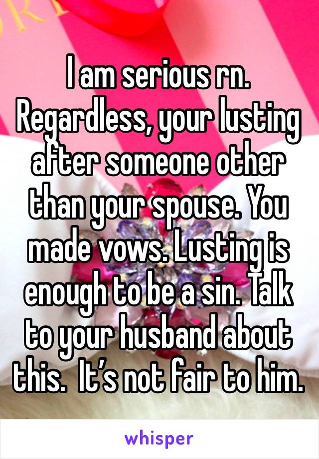 I am serious rn. Regardless, your lusting after someone other than your spouse. You made vows. Lusting is enough to be a sin. Talk to your husband about this.  It’s not fair to him.