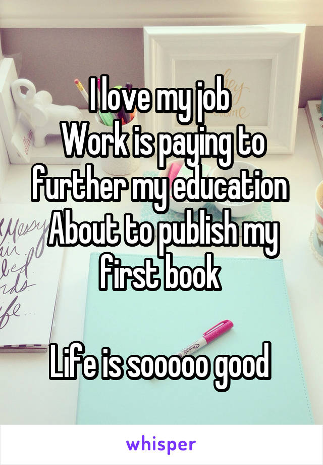 I love my job 
Work is paying to further my education 
About to publish my first book 

Life is sooooo good 