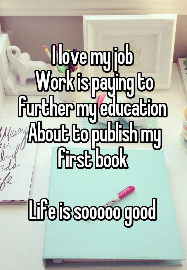 I love my job 
Work is paying to further my education 
About to publish my first book 

Life is sooooo good 