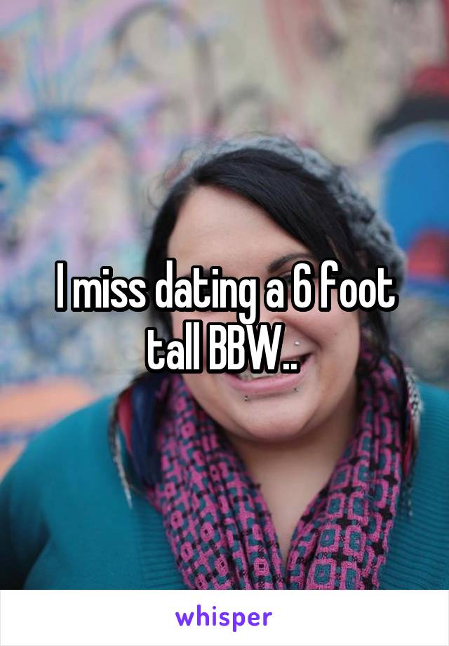 I miss dating a 6 foot tall BBW.. 