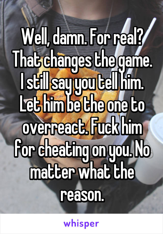 Well, damn. For real? That changes the game. I still say you tell him. Let him be the one to overreact. Fuck him for cheating on you. No matter what the reason.