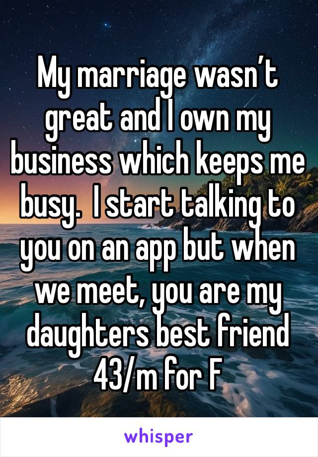 My marriage wasn’t great and I own my business which keeps me busy.  I start talking to you on an app but when we meet, you are my daughters best friend 
43/m for F