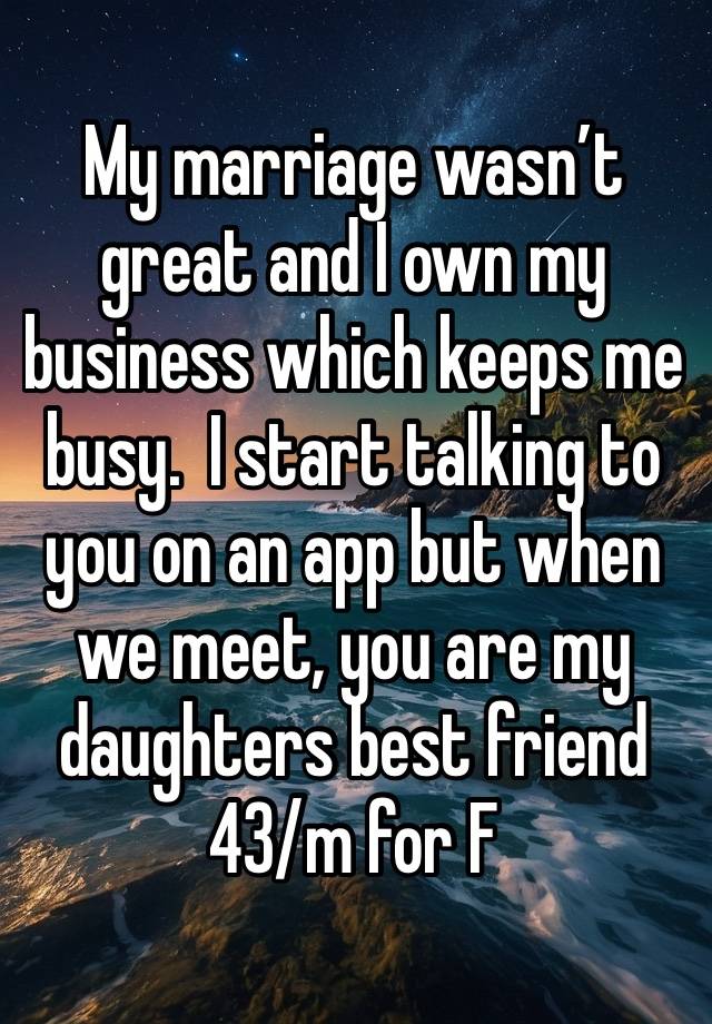 My marriage wasn’t great and I own my business which keeps me busy.  I start talking to you on an app but when we meet, you are my daughters best friend 
43/m for F