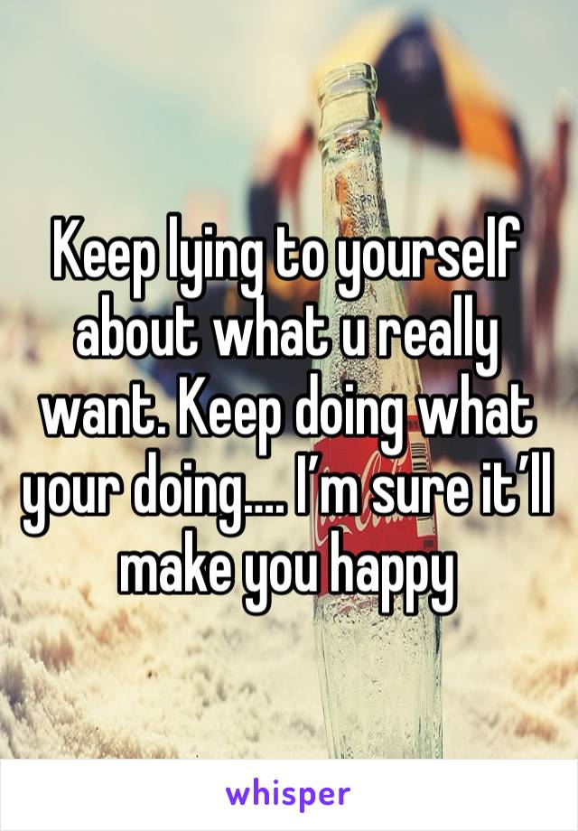 Keep lying to yourself about what u really want. Keep doing what your doing…. I’m sure it’ll make you happy