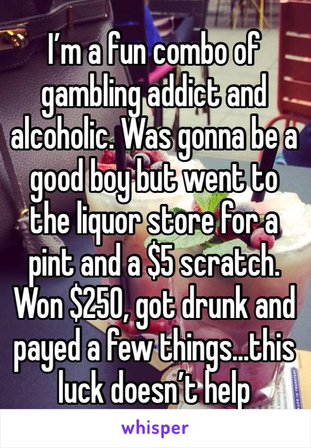 I’m a fun combo of gambling addict and alcoholic. Was gonna be a good boy but went to the liquor store for a pint and a $5 scratch. Won $250, got drunk and payed a few things…this luck doesn’t help