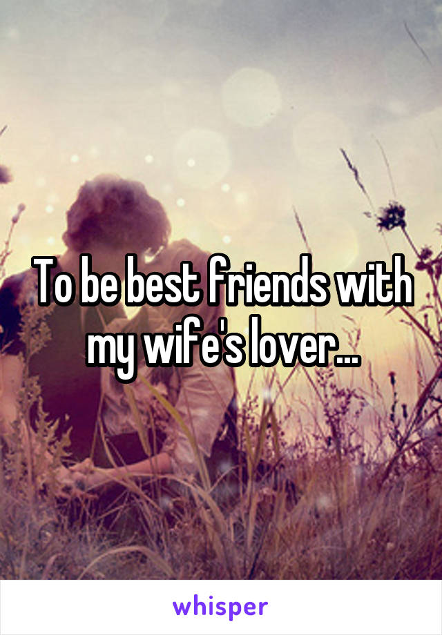 To be best friends with my wife's lover...