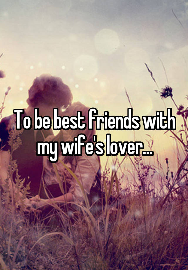 To be best friends with my wife's lover...