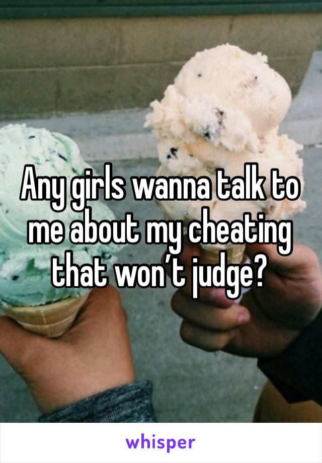 Any girls wanna talk to me about my cheating that won’t judge?