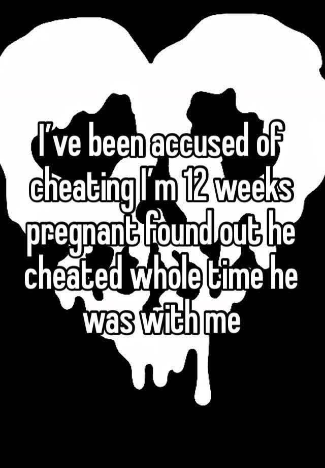 I’ve been accused of cheating I’m 12 weeks pregnant found out he cheated whole time he was with me