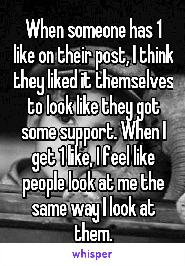 When someone has 1 like on their post, I think they liked it themselves to look like they got some support. When I get 1 like, I feel like people look at me the same way I look at them.