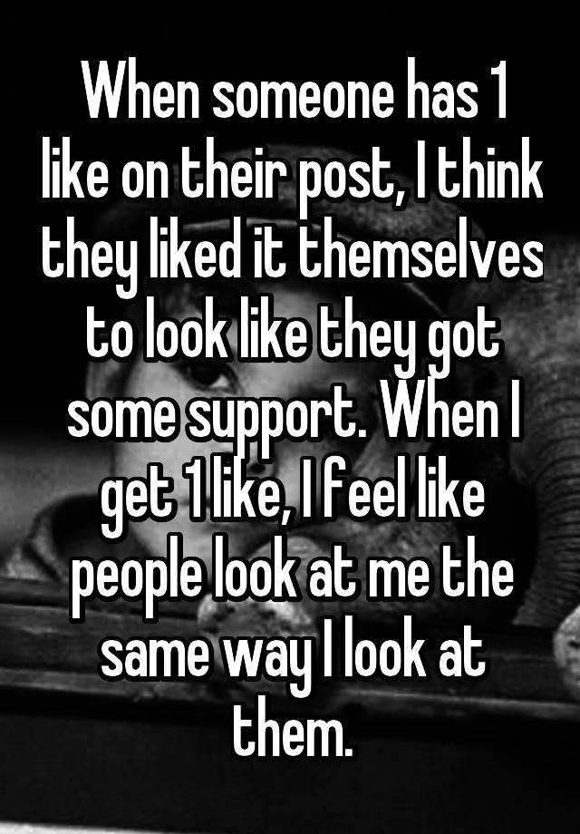 When someone has 1 like on their post, I think they liked it themselves to look like they got some support. When I get 1 like, I feel like people look at me the same way I look at them.