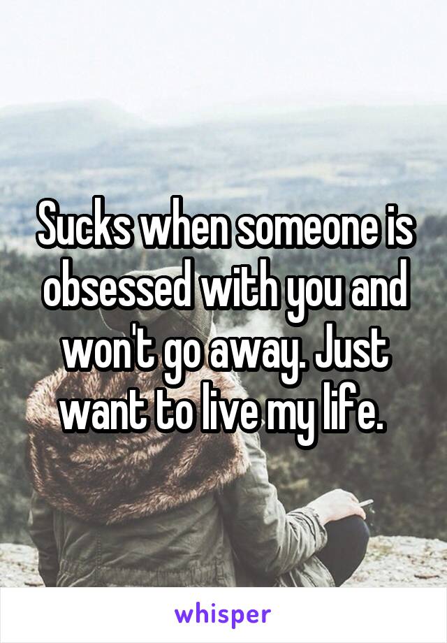 Sucks when someone is obsessed with you and won't go away. Just want to live my life. 