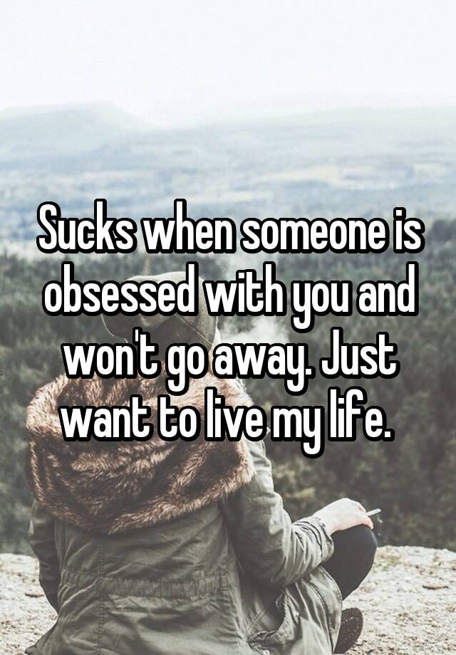 Sucks when someone is obsessed with you and won't go away. Just want to live my life. 