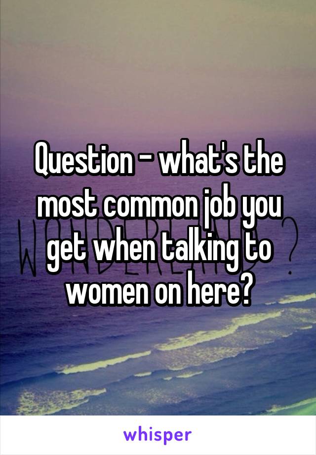 Question - what's the most common job you get when talking to women on here?