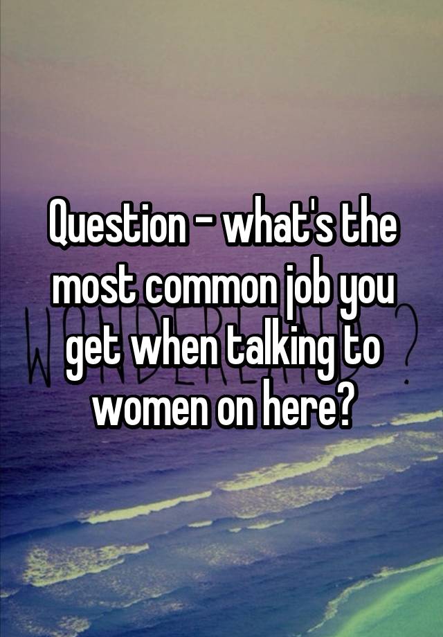 Question - what's the most common job you get when talking to women on here?