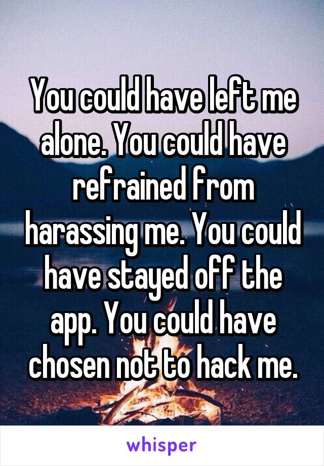 You could have left me alone. You could have refrained from harassing me. You could have stayed off the app. You could have chosen not to hack me.