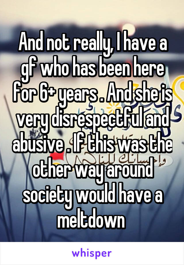 And not really, I have a gf who has been here for 6+ years . And she is very disrespectful and abusive . If this was the other way around society would have a meltdown 