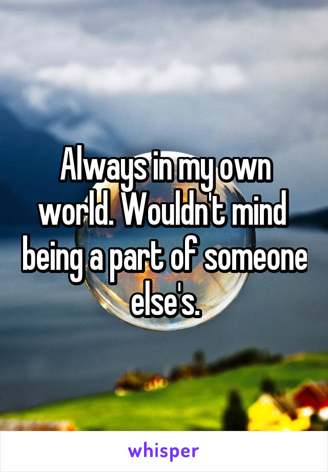 Always in my own world. Wouldn't mind  being a part of someone else's.