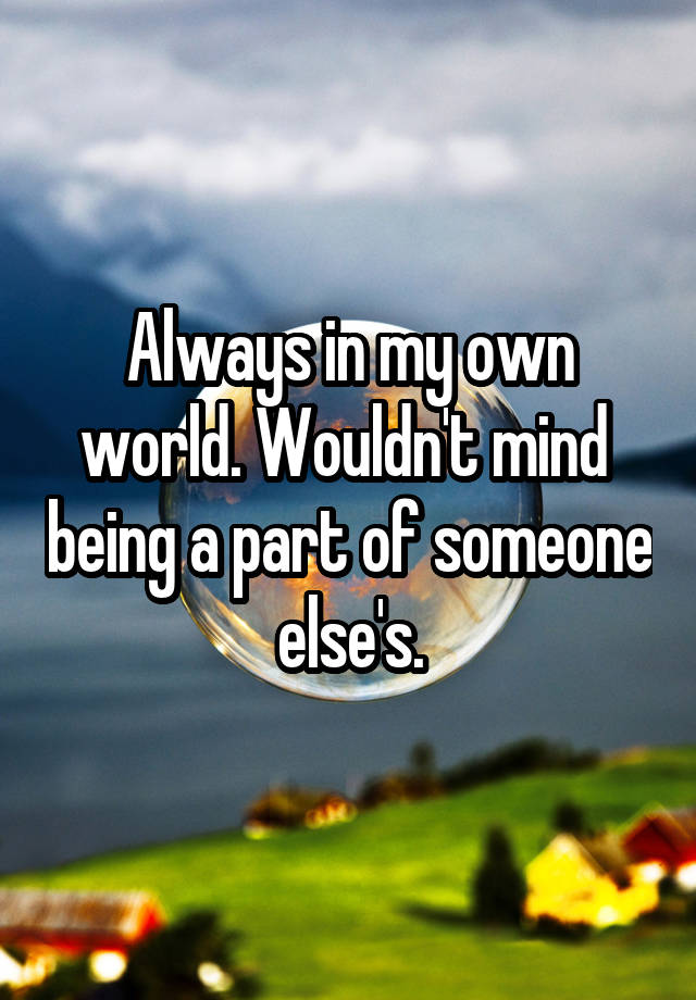 Always in my own world. Wouldn't mind  being a part of someone else's.