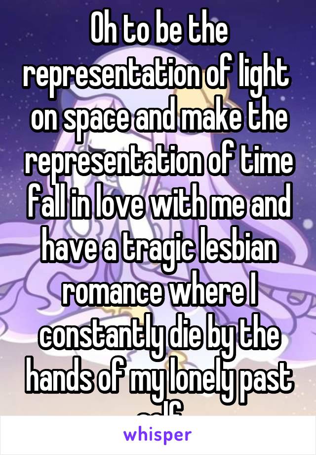 Oh to be the representation of light  on space and make the representation of time fall in love with me and have a tragic lesbian romance where I constantly die by the hands of my lonely past self