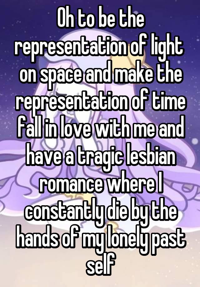 Oh to be the representation of light  on space and make the representation of time fall in love with me and have a tragic lesbian romance where I constantly die by the hands of my lonely past self